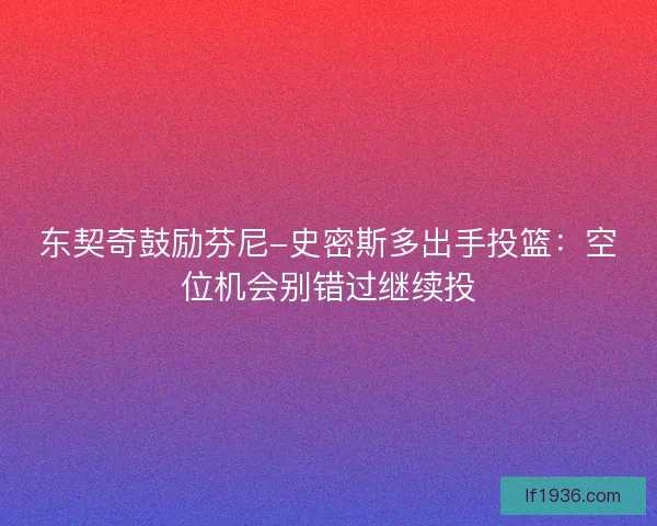 东契奇鼓励芬尼-史密斯多出手投篮：空位机会别错过继续投