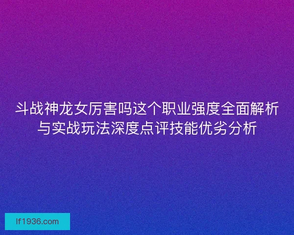 斗战神龙女厉害吗这个职业强度全面解析与实战玩法深度点评技能优劣分析