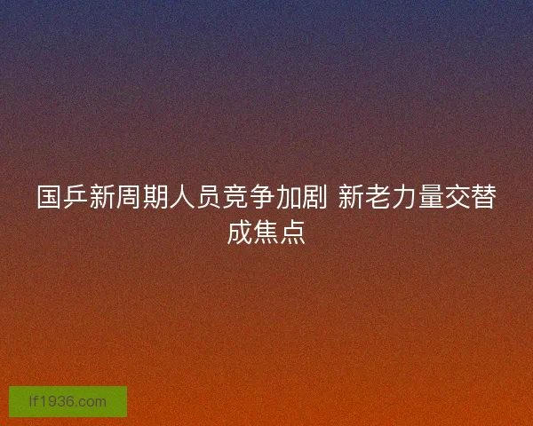 国乒新周期人员竞争加剧 新老力量交替成焦点