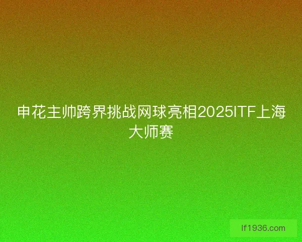 申花主帅跨界挑战网球亮相2025ITF上海大师赛