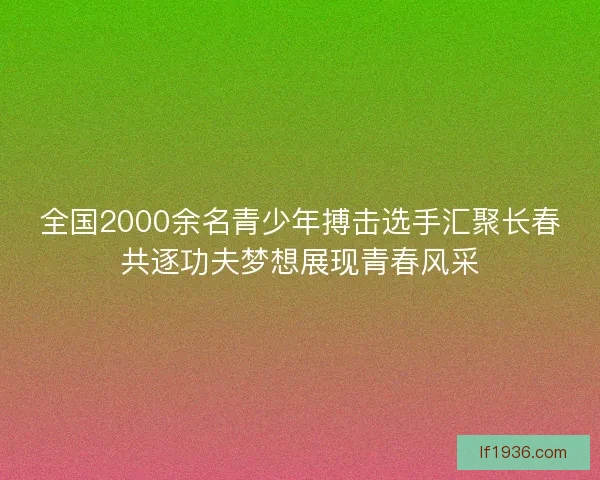 全国2000余名青少年搏击选手汇聚长春共逐功夫梦想展现青春风采