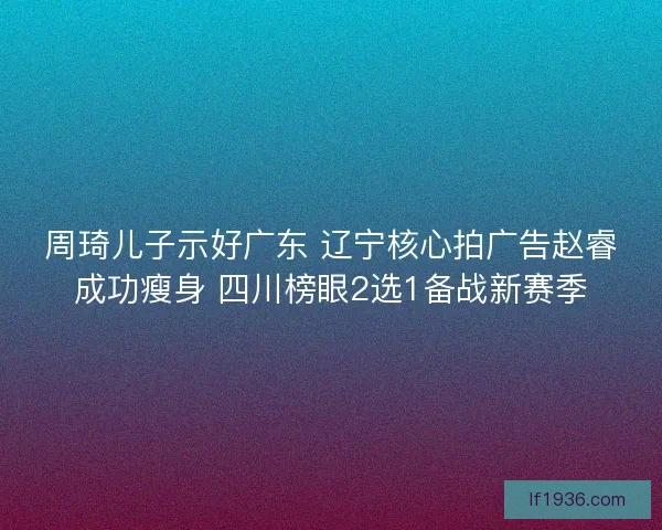 周琦儿子示好广东 辽宁核心拍广告赵睿成功瘦身 四川榜眼2选1备战新赛季