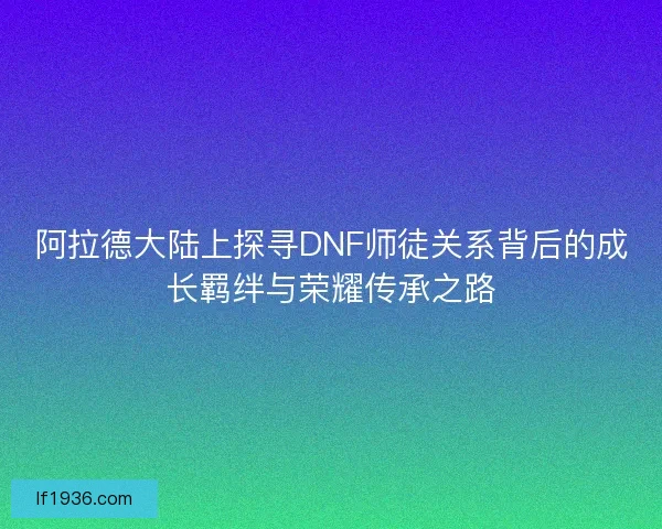 阿拉德大陆上探寻DNF师徒关系背后的成长羁绊与荣耀传承之路