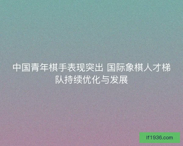中国青年棋手表现突出 国际象棋人才梯队持续优化与发展
