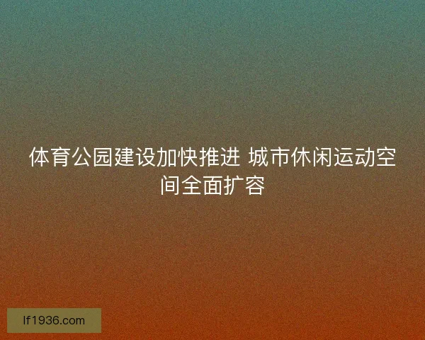 体育公园建设加快推进 城市休闲运动空间全面扩容