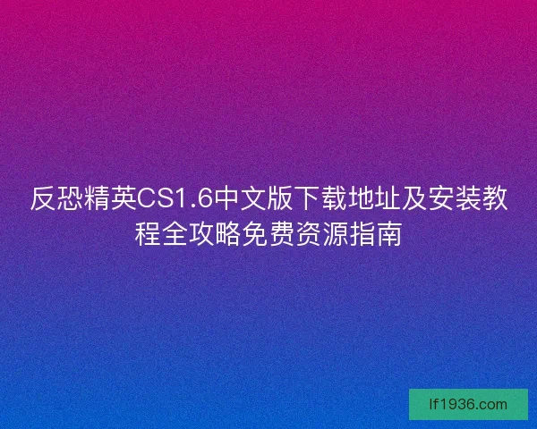 反恐精英CS1.6中文版下载地址及安装教程全攻略免费资源指南 反恐精英CS1.6中文版下载地址及安装教程全攻略免费资源指南