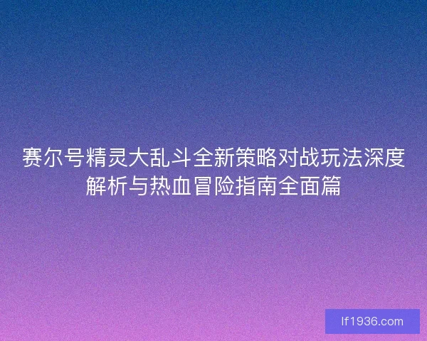 赛尔号精灵大乱斗全新策略对战玩法深度解析与热血冒险指南全面篇