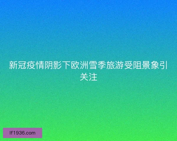 新冠疫情阴影下欧洲雪季旅游受阻景象引关注 新冠疫情阴影下欧洲雪季旅游受阻景象引关注