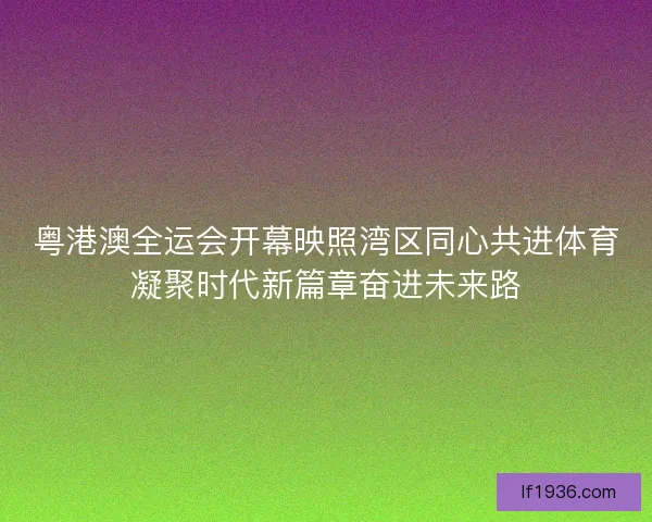 粤港澳全运会开幕映照湾区同心共进体育凝聚时代新篇章奋进未来路 粤港澳全运会开幕映照湾区同心共进体育凝聚时代新篇章奋进未来路