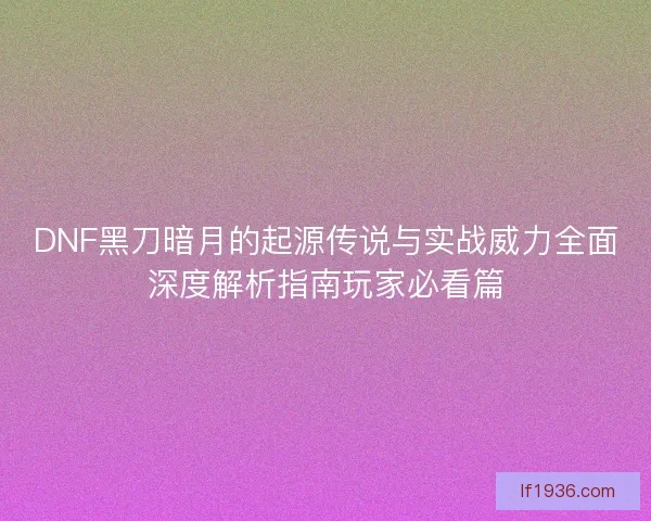 DNF黑刀暗月的起源传说与实战威力全面深度解析指南玩家必看篇