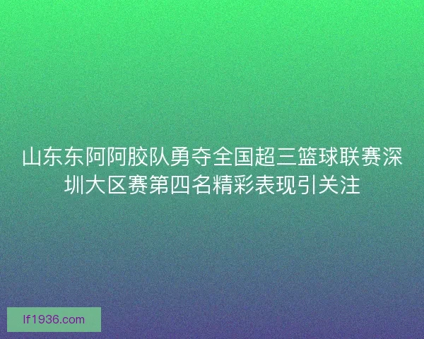 山东东阿阿胶队勇夺全国超三篮球联赛深圳大区赛第四名精彩表现引关注