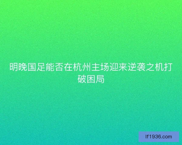 明晚国足能否在杭州主场迎来逆袭之机打破困局