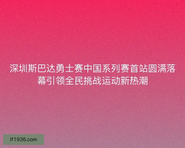 深圳斯巴达勇士赛中国系列赛首站圆满落幕引领全民挑战运动新热潮